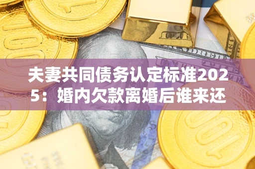 北京夫妻共同债务认定标准2025：婚内欠款离婚后谁来还？
