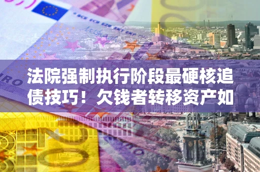 北京法院强制执行阶段最硬核追债技巧！欠钱者转移资产如何破解？