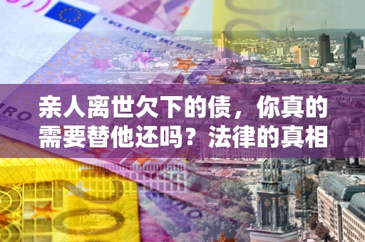 北京亲人离世欠下的债，你真的需要替他还吗？法律的真相或许与你想的不一样